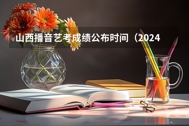 山西播音艺考成绩公布时间（2024山西艺术统考各科目考试时间）