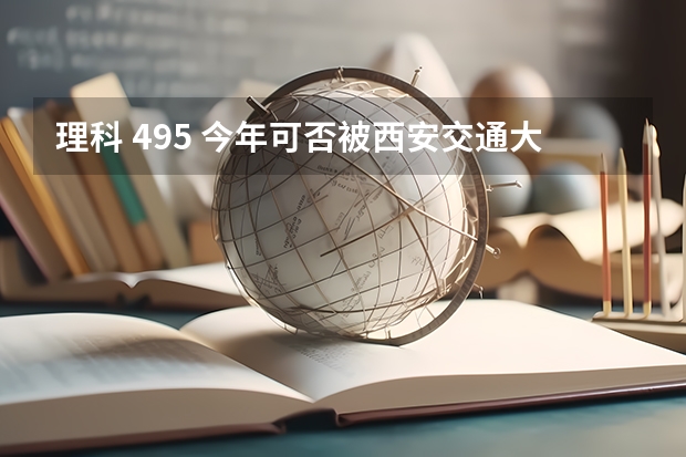 理科 495 今年可否被西安交通大学城市学院3本专业录取? 西安交大和第四军医大的问题！...？