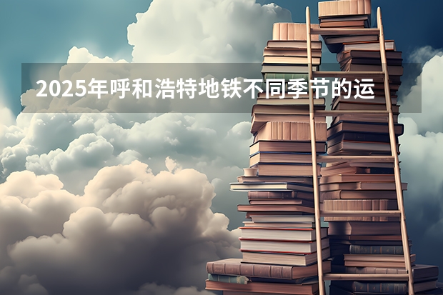 2025年呼和浩特地铁不同季节的运营时间表有变化吗