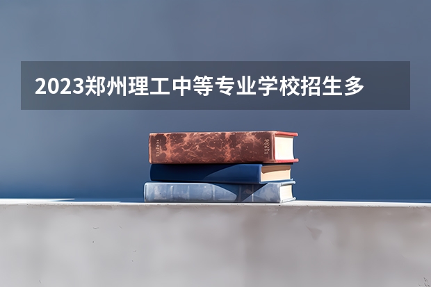 2023郑州理工中等专业学校招生多少人 郑州理工中等专业学校录取分数多少