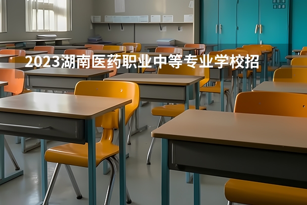 2023湖南医药职业中等专业学校招生多少人 湖南医药职业中等专业学校录取分数多少