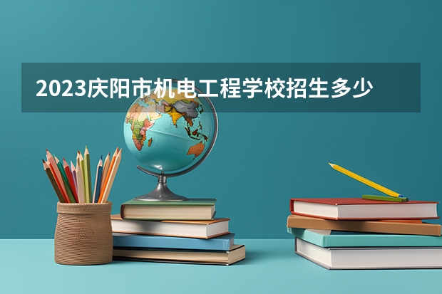 2023庆阳市机电工程学校招生多少人 庆阳市机电工程学校录取分数多少