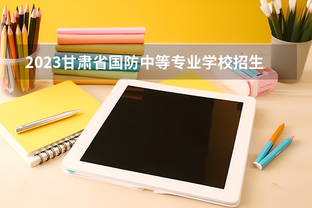 2023甘肃省国防中等专业学校招生多少人 甘肃省国防中等专业学校录取分数多少