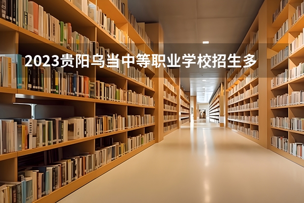 2023贵阳乌当中等职业学校招生多少人 贵阳乌当中等职业学校录取分数多少