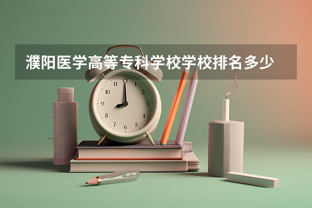 濮阳医学高等专科学校学校排名多少 濮阳医学高等专科学校省内排第几