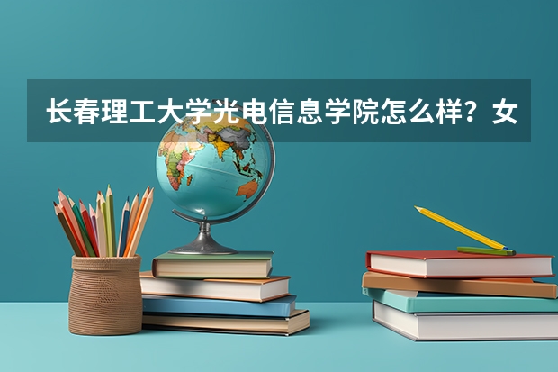 长春理工大学光电信息学院怎么样？女生学光电信息工程会不会很吃力？一个班男女比例大约是多少？