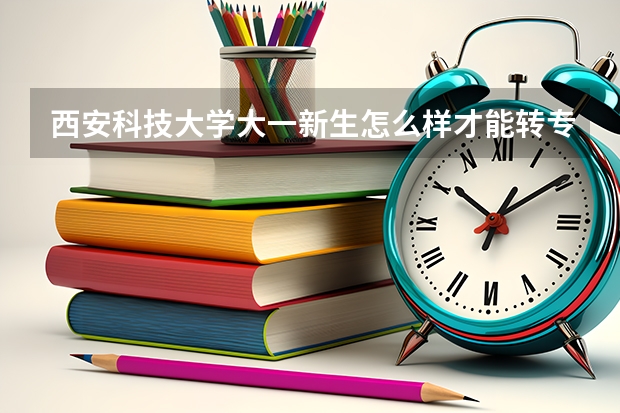 西安科技大学大一新生怎么样才能转专业？？大神们帮帮忙