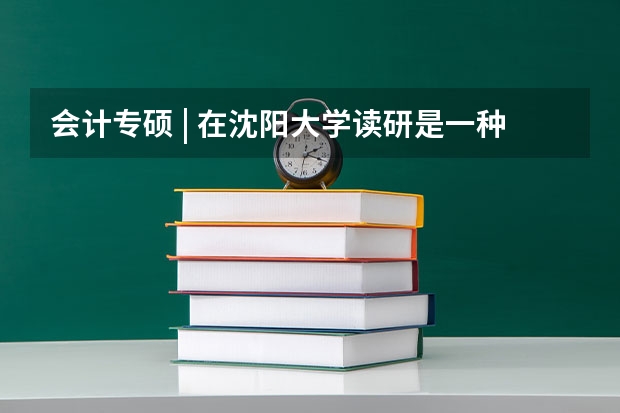 会计专硕 | 在沈阳大学读研是一种什么体验？