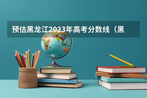 预估黑龙江2023年高考分数线（黑龙江三本大学排名及分数线）