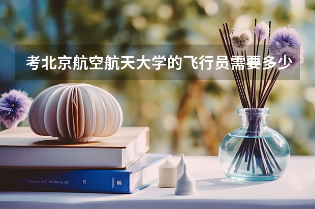 考北京航空航天大学的飞行员需要多少分？拜托各位大神