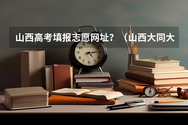 山西高考填报志愿网址？（山西大同大学成人高考报名入口？）